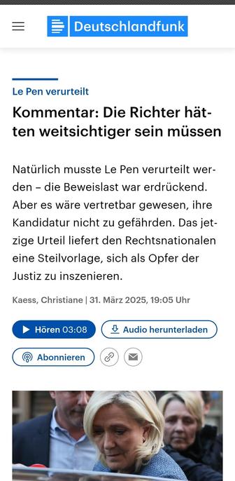 Deutschlandfunk 

Le Pen verurteilt.
Der Kommentar: Die Richter hätten weitsichtiger sein müssen Natürlich musste Le Pen verurteilt werden - die Beweislast war erdrückend. Aber es wäre vertretbar gewesen, ihre Kandidatur nicht zu gefährden. Das jetzige Urteil liefert den Rechtsnationalen eine Steilvorlage, 
sich als Opfer der Justiz zu inszenieren. 31. Marz 2025,