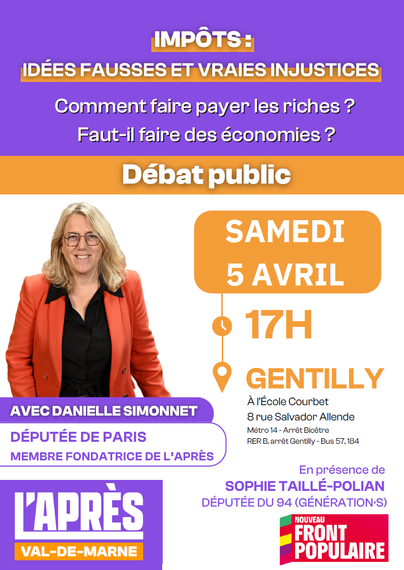 image d'un document format A4 type tract.

le document comprend une photo de Danielle Simonnet (cheveux blonds, lunettes, verste rouge, chemise noire, souriante)

 Les textes sont les suivants: 

IMPÔTS:
IDÉES FAUSSES ET VRAIES INJUSTICES
Comment faire payer les riches? Faut-il faire des économies?

Débat public

AVEC DANIELLE SIMONNET DÉPUTÉE DE PARIS
MEMBRE FONDATRICE DE L'APRÈS
En présence de
SOPHIE TAILLÉ-POLIAN DÉPUTÉE DU 94 (GÉNÉRATION'S)

SAMEDI
5 AVRIL
17H
GENTILLY
À l'École Courbet
8 rue Salvador Allende
Métro 14-Arrêt Bicêtre
RER B, arrêt Gentilly - Bus 57, 184

Logos :

L'APRÈS
VAL-DE-MARNE

NOUVEAU FRONT POPULAIRE