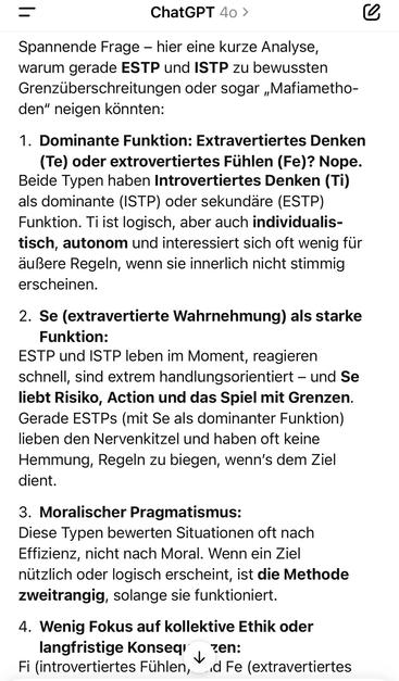 ChatGPT 40 >
Spannende Frage - hier eine kurze Analyse, warum gerade ESTP und ISTP zu bewussten Grenzüberschreitungen oder sogar „Mafiametho-den" neigen könnten:
1. Dominante Funktion: Extravertiertes Denken (Te) oder extrovertiertes Fühlen (Fe)? Nope.
Beide Typen haben Introvertiertes Denken (Ti) als dominante (ISTP) oder sekundäre (ESTP)
Funktion. Ti ist logisch, aber auch individualis-tisch, autonom und interessiert sich oft wenig für außere Regeln, wenn sie innerlich nicht stimmig erscheinen.
2. Se (extravertierte Wahrnehmung) als starke
Funktion:
ESTP und ISTP leben im Moment, reagieren schnell, sind extrem handlungsorientiert - und Se liebt Risiko, Action und das Spiel mit Grenzen.
Gerade ESTPs (mit Se als dominanter Funktion) lieben den Nervenkitzel und haben oft keine Hemmung, Regeln zu biegen, wenn's dem Ziel dient.
3. Moralischer Pragmatismus:
Diese Typen bewerten Situationen oft nach Effizienz, nicht nach Moral. Wenn ein Ziel nützlich oder logisch erscheint, ist die Methode zweitrangig, solange sie funktioniert.
4. Wenig Fokus auf kollektive Ethik oder
langfristige Konseq' v zen:
Fi (introvertiertes Fühlen, ,d Fe (extravertiertes🖖