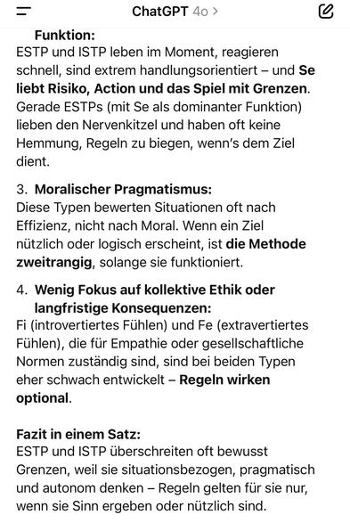 ChatGPT 40 >
Funktion:
ESTP und ISTP leben im Moment, reagieren schnell, sind extrem handlungsorientiert - und Se liebt Risiko, Action und das Spiel mit Grenzen.
Gerade ESTPs (mit Se als dominanter Funktion) lieben den Nervenkitzel und haben oft keine Hemmung, Regeln zu biegen, wenn's dem Ziel dient.
3. Moralischer Pragmatismus:
Diese Typen bewerten Situationen oft nach Effizienz, nicht nach Moral. Wenn ein Ziel nützlich oder logisch erscheint, ist die Methode zweitrangig, solange sie funktioniert.
4. Wenig Fokus auf kollektive Ethik oder
langfristige Konsequenzen:
Fi (introvertiertes Fühlen) und Fe (extravertiertes Fühlen), die für Empathie oder gesellschaftliche Normen zuständig sind, sind bei beiden Typen eher schwach entwickelt - Regeln wirken optional.
Fazit in einem Satz:
ESTP und ISTP überschreiten oft bewusst Grenzen, weil sie situationsbezogen, pragmatisch und autonom denken - Regeln gelten für sie nur, wenn sie Sinn ergeben oder nützlich sind.🖖