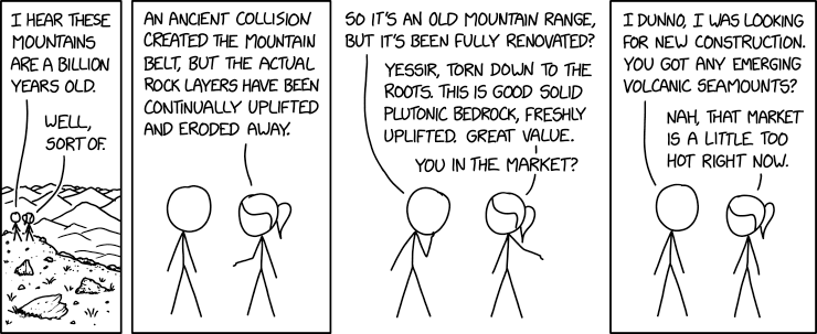 Two people are out in a mountainous terrain.  One says, "I hear these mountains are a billion years old."  The other replies, "Well, sort of.  An ancient collision created the mountain belt, but the actual rock layers have been continually uplifted and eroded away."  The first one asks, "So it's an mountain range, but it's been fully renovated?"  The other says, "Yessir, torn down to the roots, this is good solid plutonic bedrock, freshly uplifted.  Great value.  You in the market?"  The first person is not sure, "I dunno, I was looking for new construction.  You got any emerging volcanic seamounts?"  The other says, "Nah, that market is a little too hot right now."