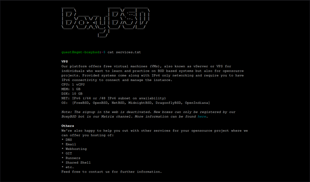 THe screencap displays a black background with white text, featuring a terminal interface. At the top, the text "BoxyBSD" is prominently displayed in a stylized font. Below this, a command line reads "guest[@]mgmt-boxybsd-5:~$ cat services.txt," indicating a user named "guest" is executing a command to display the contents of a file named "services.txt."

The text in the file describes a platform offering free virtual machines (VMs) for learning and practicing BSD-based systems and open-source projects. It specifies that the VMs come with IPv6-only networking, 1 CPU, 1 GB of RAM, and 10 GB of disk space. The network configuration includes an IPv6 subnet of 64/48 availability. The operating systems available are FreeBSD, OpenBSD, NetBSD, MidnightBSD, DragonflyBSD, and OpenIndiana.

The text also mentions that new boxes can only be registered by the BoxyBSD bot in their Matrix channel, with more information available on the website. Additional services offered include DNS, email, web hosting, runners, and shared shell, with a note encouraging users to contact for further information.