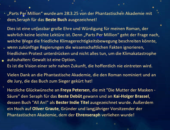 „Parts Per Million“ wurde am 28.3.25 von der Phantastischen Akademie mit dem Seraph für das Beste Buch ausgezeichnet!
Dies ist eine unfassbar große Ehre und Würdigung für meinen Roman, der wahrlich keine leichte Lektüre ist. Denn „Parts Per Million“ geht der Frage nach, welche Wege die friedliche Klimagerechtigkeitsbewegung beschreiten könnte, wenn zukünftige Regierungen die wissenschaftlichen Fakten ignorieren, friedlichen Protest unterdrücken und nicht alles tun, um die Klimakatastrophe aufzuhalten: Gewalt ist eine Option.
Es ist die Vision einer sehr nahen Zukunft, die hoffentlich nie eintreten wird.
Vielen Dank an die Phantastische Akademie, die den Roman nominiert und an die Jury, die das Buch zum Sieger gekürt hat!
Herzliche Glückwünsche an Freya Petersen, die mit "Die Mutter der Masken - Säure" den Seraph für das Beste Debüt gewann und an Kai-Holger Brassel, dessen Buch "All An!" als Bester Indie Titel ausgezeichnet wurde. Außerdem ein Hoch auf Oliver Graute, Gründer und langjähriger Vorsitzender der Phantastischen Akademie, dem der Ehrenseraph verliehen wurde!