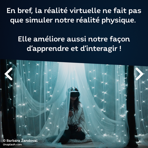 Texte : En bref, la réalité virtuelle ne fait pas que simuler notre réalité physique. Elle améliore aussi notre façon d'apprendre et d'interagir.
Image : Une jeune femme utilise un casque VR au milieu d'une installation de rideaux et de leds, plutôt poétique.