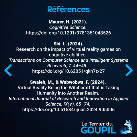 Les références :
Maurer, H. (2021). 
Cognitive Science. 
https://doi.org/10.1201/9781351043526

 Shi, L. (2024). 
Research on the impact of virtual reality games on cognitive abilities. 
Transactions on Computer Science and Intelligent Systems Research, 7, 44–48.  
https://doi.org/10.62051/qkn7tx27

Swaleh, M., & Wabwobwa, F. (2024). 
Virtual Reality Being the Witchcraft that is Taking Humanity into Another Realm. 
International Journal of Research and Innovation in Applied Science, IX(V), 65–74. 
https://doi.org/10.51584/ijrias.2024.905006