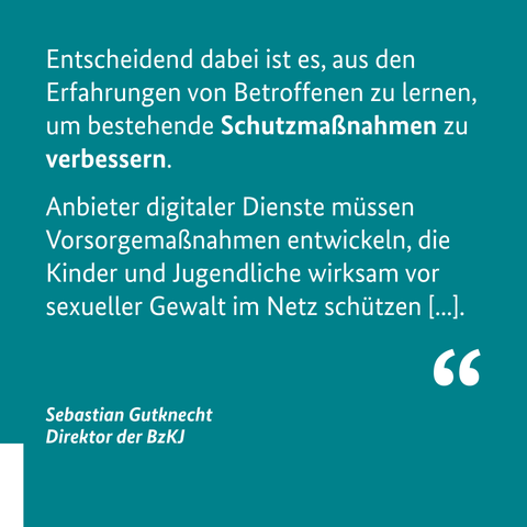 "Entscheidend dabei ist es, aus den Erfahrungen von Betroffenen zu lernen, um bestehende Schutzmaßnahmen zu verbessern. Anbieter digitaler Dienste müssen Vorsorgemaßnahmen entwickeln, die Kinder und Jugendliche wirksam vor sexueller Gewalt im Netz schützen [...]."