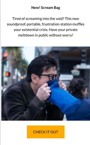 New! Scream Bag Tired of screaming into the void? This new soundproof, portable, frustration-station muffles your existential crisis. Have your private meltdown in public without worry! % ‘ _ ¢ d = CHECKITOUT