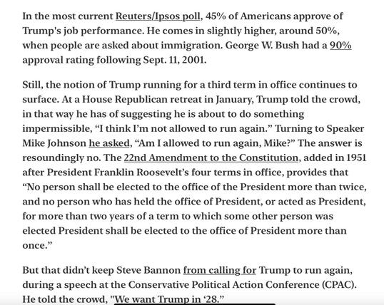 Joyce Vance Civil Discourse “Trump’s Third Term” 4/1/2025
[It makes me sick to my stomach that 45% of Americans still think he is just fine. And 50% with immigration.]

In the most current Reuters/Ipsos poll, 45% of Americans approve of Trump's job performance. He comes in slightly higher, around 50%, when people are asked about immigration. George W. Bush had a 90% approval rating following Sept. 11, 2001.

Still, the notion of Trump running for a third term in office continues to surface. At a House Republican retreat in January, Trump told the crowd, in that way he has of suggesting he is about to do something impermissible, “I think I’'m not allowed to run again.” Turning to Speaker Mike Johnson he asked, “Am I allowed to run again, Mike?” The answer is resoundingly no. The 22nd Amendment to the Constitution, added in 1951 after President Franklin Roosevelt’s four terms in office, provides that “No person shall be elected to the office of the President more than twice, and no person who has held the office of President, or acted as President, for more than two years of a term to which some other person was elected President shall be elected to the office of President more than once.”

But that didn’t keep Steve Bannon from calling for Trump to run again, during a speech at the Conservative Political Action Conference (CPAC). He told the crowd, "We want Trump in 28.”