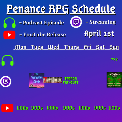 Purple and blue background with white and green text reading "Penance RPG Schedule April first"
Green headphones on row 1 are marked as a new podcast episode, a twitch logo as streaming on row 2 and a YouTube logo as YouTube release on row 3.

The lower half has a table with the days Monday to Sunday, with row one being podcast episode, two being twitch and row three being youtube. Underneath are logos for each game. 

Monday - TerrVODs
Tuesday -  The Varlastan Circle and VODs
Wednesday - 7 Days To Die and VODs
Thursday - Terror try outs, and VODs
Friday - VODs
Saturday - VODs
Sunday - Question mark podcast episode, Dark Tide and VODs