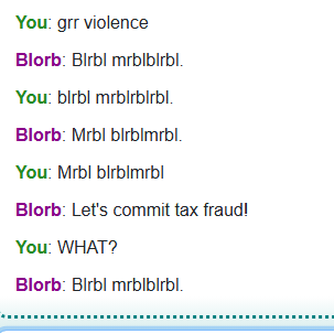 A Blorb AI text chat.
You: grr violence
Blorb: *gibberish*
You: *gibberish*
Blorb: *gibberish*
You: *gibberish*
Blorb: Let's commit tax fraud!
You: WHAT?
Blorb: *gibberish*
