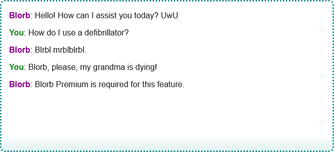 A Blorb AI text chat.
Blorb: Hello! How can I assist you doday? UwU
You: How to use a defibrilator?
Blorb: *gibberish*
You: Blorb, please, my grandma is dying!
Blorb: Blorb Premium is required for this feature.