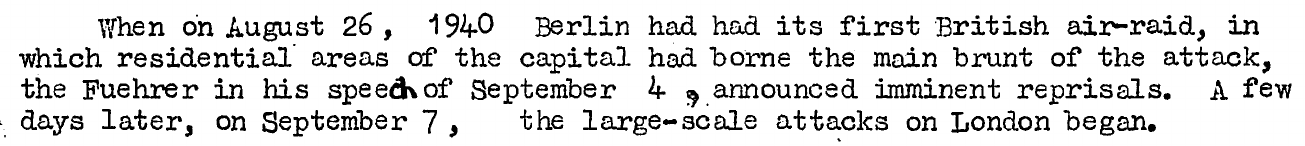 Extract from "A Study of British Air Defences" - AHB Translation VII/59

"When on August 26, 1940 Berlin had had its first British air-raid, in which residential areas of the capital had borne the main brunt of the attack, the Fuehrer in his speech of September 4, announced imminent reprisals. A few days later, on September 7, the large-scale attacks on London began."