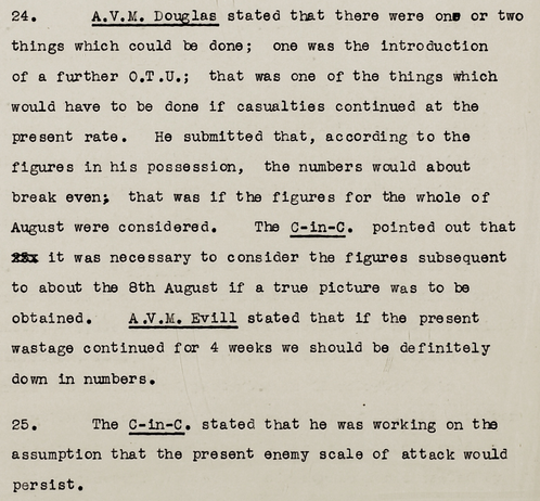 Extract from Minutes of a Conference held at Headquarters,
Fighter Command, on Saturday 7th September 1940 (AIR 16/330)

"24. A.V.M. Douglas stated that there were one or two things which could be done; one was the introduction of a further O.T.U.; that was one of the things which would have to be done if casualties continued at the present rate. He submitted that, according to the figures in his possession, the numbers would about break even; that was if the figures for the whole of August were considered. The C-in-C. pointed out that 25.it was necessary to consider the figures subsequent to about the 8th August if a true picture was to be obtained. A.V.M. Evill stated that if the present wastage continued for 4 weeks we should be definitely down in numbers.

25. The C-in-C. stated that he was working on the assumption that the present enemy scale of attack would persist."