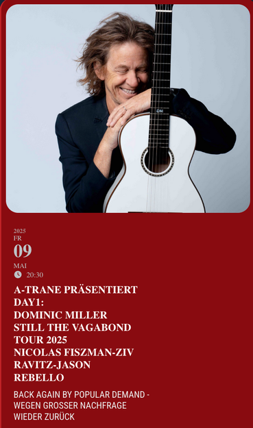 Screenshot
Ein Foto des Gitarristen  

2025
09 mai
20:30
A-TRANE PRÄSENTIERT DAY1:
DOMINIC MILLER
Still The Vagabond Tour 2025
NICOLAS FISZMAN-ZIV RAVITZ-JASON REBELLOBACK AGAIN BY POPULAR DEMAND - WEGEN GROSSER NACHFRAGE WIEDER ZURÜCK