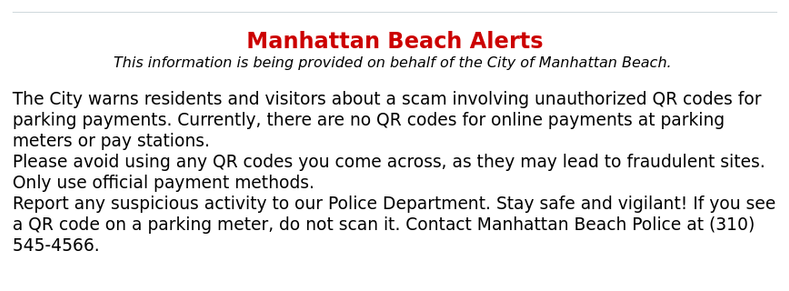 2025-04-01 13:26:52 PDT

The City warns residents and visitors about a scam involving unauthorized QR codes for parking payments. Currently, there are no QR codes for online payments at parking meters or pay stations.

Please avoid using any QR codes you come across, as they may lead to fraudulent sites. Only use official payment methods.

Report any suspicious activity to our Police Department. Stay safe and vigilant!

If you see a QR Code on a parking meter, do not scan it. Contact Manhattan Beach Police at (310) 545-4566.