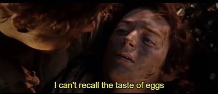 LotR's Frodo with Sam leaning over him

Frodo: I can't recall the taste of eggs