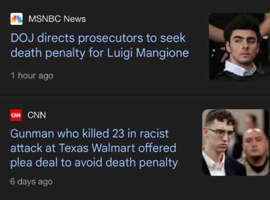Two headlines shown in a feed together today:

1. "MSNBC News - DOJ directs prosecutors to seek death penalty for Luigi Mangione"

2. "CNN - Gunman who killed 23 in racist attack at Texas Walmart offered plea deal to avoid death penalty"