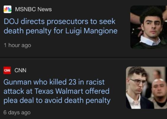 Two headlines shown in a feed together today:

Photo of white man with black hair
"MSNBC News - DOJ directs prosecutors to seek death penalty for Luigi Mangione"

Photo of white man with glasses 
"CNN - Gunman who killed 23 in racist attack at Texas Walmart offered plea deal to avoid death penalty"
