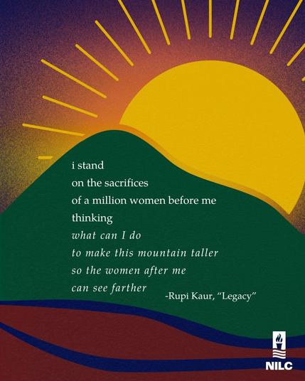 Alt-text:

Abstract landscape with a sun, hills, and a quote from Rupi Kaur's "Legacy."

Transcribed Text:

i stand
on the sacrifices
of a million women before me
thinking
what can I do
to make this mountain taller
so the women after me
can see farther
-Rupi Kaur, "Legacy"