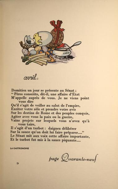 Illustration: basket with a ham tied in a red ribbon and a chick breaking out of an egg.
In the foreground beneath it, colored easter eggs, asparagus stalks, a silver bowl and ladle, labeled, Crème


Domitien un jour se présente au Sénat ; ‘“ Péres conscrits, dit-il, une affaire d’Etat M’appelle auprés de vous. Je ne viens point vous dire Qu’il s’agit de veiller au salut de ’empire, Exciter votre zéle et prendre votre avis Sur les destins de Rome et des peuples conquis, Agiter avec vous la paix ou la guerre, Vains projets sur lesquels vous n’avez qu’a vous taire, Il s’agit d’un turbot : daignez délibérer Sur la sauce qu’on doit lui faire préparer....” Le Sénat mit aux voix cette affaire importante, Et le turbot fut mis a la sauce piquante.... LA GASTRONOMIE page Quarante-neuf