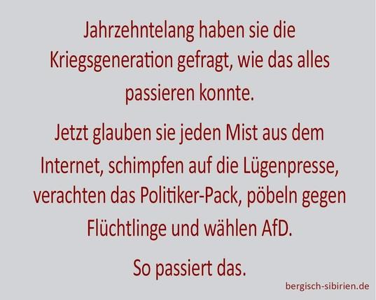Gräulicher Hintergrund mit rotem Text:"Jahrzehntelang haben sie die Kriegsgeneration gefragt, wie das alles
passieren konnte.
Jetzt glauben sie jeden Mist aus dem Internet, schimpfen auf die Lügenpresse, verachten das Politiker-Pack, pöbeln gegen Flüchtlinge und wählen AfD.
So passiert das."
Ein Bild der Seite
bergisch-sibirien.de