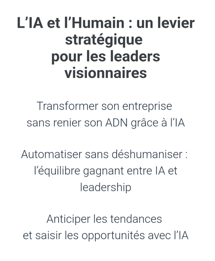 Capture du corps du courriel :

L'IA et l'Humain : un levier stratégique pour les leaders visionnaires

Transformer son entreprise sans renier son ADN grâce à l'IA

Automatiser sans déshumaniser : l'équilibre gagnant entre IA et leadership

Anticiper les tendances et saisir les opportunités avec l'IA