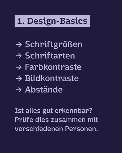 Hellviolette Schrift auf Dunkelblauem Hintergrund: 1. Design-Basics: 
· Schriftgrößen
· Schriftarten
· Farbkontraste
· Bildkontraste
· Abstände
Ist alles gut erkennbar? Prüfe dies zusammen mit verschiedenen Personen.