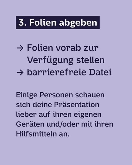 Dunkelblaue Schrift auf Hellviolettem Hintergrund:
3. Folien abgeben:
· Folien vorab zur Verfügung stellen
· barrierefreie Datei
Einige Personen schauen sich deine Präsentation
lieber auf ihren eigenen Geräten und/oder mit ihren Hilfsmitteln an.