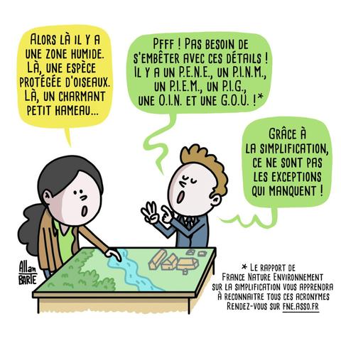 Dessin d'Allan Barte, une citoyenne pointant un projet miniature d'urbanisation "Alors là il y a une zone humide, là une espèce protégée d'oiseaux, là, un charmant petit hameau..". Le professionnel lui répond "Pfff pas de besoin de s'embêter avec ces détail, il y a un P.E.N.E, un P.L.N.M [..]Grâce à la simplification, ce ne sont pas les exceptions qui manquent ! 
Sous texte en bas * le rapport de France Nature Environnement sur la simplification vous apprendra tous les acronymes, rendez-vous sur fne.asso.fr