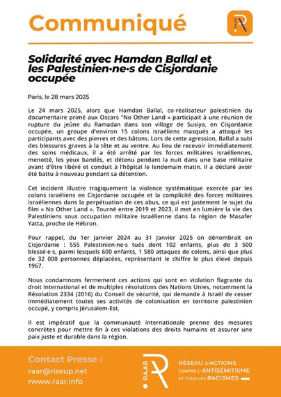 Communiqué du #RAAR

Solidarité avec Hamdan Ballal et les Palestinien·ne·s de Cisjordanie occupée

Le 24 mars 2025, alors que Hamdan Ballal, co-réalisateur palestinien du documentaire primé aux Oscars « No Other Land » participait à une réunion de rupture  du jeûne du Ramadan dans son village de Susiya, en Cisjordanie occupée, un groupe d’environ 15 colons israéliens masqués a attaqué les participants avec des pierres et des bâtons. 

Lors de cette agression, Ballal a subi des blessures graves à la tête et au ventre. 

Au lieu de recevoir immédiatement des soins médicaux, il a été arrêté par les forces militaires israéliennes, menotté, les yeux bandés, et détenu pendant la nuit dans une base militaire avant d’être libéré et conduit à l’hôpital le lendemain matin. 

Il a déclaré avoir été battu à nouveau pendant sa détention.

Cet incident illustre tragiquement la violence systématique exercée par les colons israéliens en Cisjordanie occupée et la complicité des forces militaires israéliennes dans la perpétuation de ces abus, ce qui est justement le sujet du film « No Other Land ». 

Tourné entre 2019 et 2023, il met en lumière la vie des Palestiniens sous occupation militaire israélienne dans la région de Masafer Yatta, proche de Hébron.

La suite ici: https://raar.info/2025/03/solidarite-avec-hamdan-ballal-et-les-palestinien%c2%b7ne%c2%b7s-de-cisjordanie-occupee/
