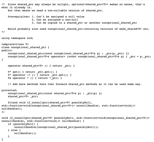 /*  Since shared_ptr may always be nullptr, it already is an optional.
    But that means we need a non-nullable version of shared_ptr.
    
    Prerequisites: 1. Can't be assigned a null value
                   2. Can be assigned a non-null
                   3. Can be copied to a shared_ptr or another nonoptional_shared_ptr
    
    Would probably also need nonoptional_shared_ptr-returning versions of make_shared<T> etc.
*/

using namespace std;

template<class T>
class nonoptional_shared_ptr {
public:
    nonoptional_shared_ptr(const nonoptional_shared_ptr<T>& p) : _ptr(p._ptr) {}
    nonoptional_shared_ptr<T>& operator= (const nonoptional_shared_ptr<T>& p) { _ptr = p._ptr; }

    operator shared_ptr<T> () { return _ptr; }
    
    T* get() { return _ptr.get(); }
    T* operator -> () { return _ptr.get(); }
    T& operator * () { return *_ptr; }

    // Add more methods here that forward shared_ptr methods so it can be used same way.
  
protected:
    nonoptional_shared_ptr(const shared_ptr<T>& p) : _ptr(p) {}
    shared_ptr<T> _ptr;
  
    friend void if_nonnullptr(shared_ptr<T> possiblyNull, function<void(nonoptional_shared_ptr<T>)> nonnullHandler, function<void()> nullHandler);
};

void if_nonnullptr(shared_ptr<T> possiblyNull, function<void(nonoptional_shared_ptr<T>)> nonnullHandler, function<void()> nullHandler) {
    if (possiblyNull) {
        nonnullHandler(nonoptional_shared_ptr(possiblyNull));
    } else {
        nullHandler();
    }
}