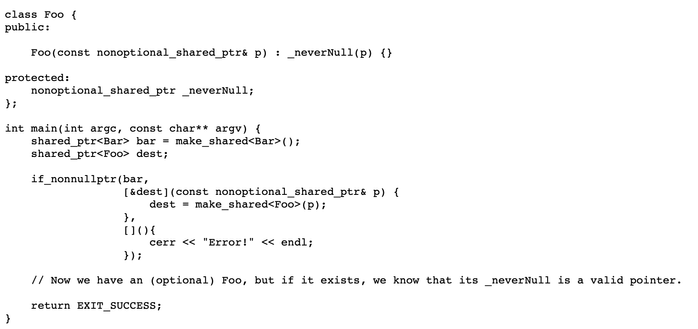 class Foo {
public:
  
    Foo(const nonoptional_shared_ptr& p) : _neverNull(p) {}
  
protected:
    nonoptional_shared_ptr _neverNull;
};

int main(int argc, const char** argv) {
    shared_ptr<Bar> bar = make_shared<Bar>();
    shared_ptr<Foo> dest;
  
    if_nonnullptr(bar,
                  [&dest](const nonoptional_shared_ptr& p) {
                      dest = make_shared<Foo>(p);
                  },
                  [](){
                      cerr << "Error!" << endl;
                  });
    
    // Now we have an (optional) Foo, but if it exists, we know that its _neverNull is a valid pointer.
    
    return EXIT_SUCCESS;
}