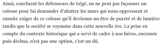Ainsi, concluent les défenseurs de Gégé, on ne peut pas façonner un colosse pour lui demander d’abattre les murs qui nous oppressent et ensuite exiger de ce colosse qu’il devienne un être de pureté et de lumière tandis que la société se royaume dans cette nouvelle ère. La prise en compte du contexte historique qui a servi de cadre à nos héros, encensés puis déchus, n’est pas une option, c’est un dû.