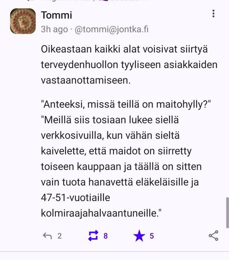 Mastodon 
@tommi@jontka.fi
3h ago

Oikeastaan kaikki alat voisivat siirtyä terveydenhuollon tyyliseen asiakkaiden vastaanottamiseen.

"Anteeksi, missä teillä on maitohylly?"
"Meillä siis tosiaan lukee siellä verkkosivuilla, kun vähän sieltä kaivelette, että maidot on siirretty toiseen kauppaan ja täällä on sitten vain tuota hanavettä eläkeläisille ja 47-51-vuotiaille kolmiraajahalvaantuneille."