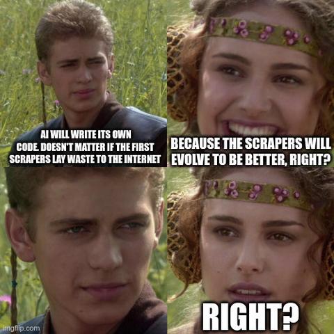 "For the better right" meme:
"AI will write its own code, doesn't matter if the first scrapers lay waste to the internet"
"Because the scrapers will evolve to be better, right?"
"..."
"Right?"