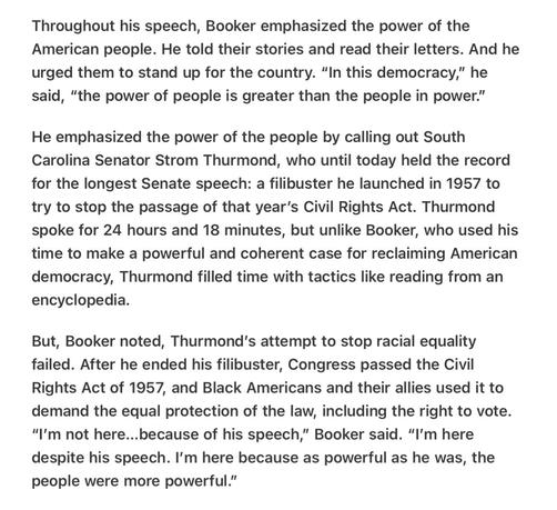 Heather Cox Richardson “We the People”3/1/2025 

Throughout his speech, Booker emphasized the power of the American people. He told their stories and read their letters. And he urged them to stand up for the country. “In this democracy,” he said, “the power of people is greater than the people in power.”

He emphasized the power of the people by calling out South Carolina Senator Strom Thurmond, who until today held the record for the longest Senate speech: a filibuster he launched in 1957 to try to stop the passage of that year’s Civil Rights Act. Thurmond spoke for 24 hours and 18 minutes, but unlike Booker, who used his time to make a powerful and coherent case for reclaiming American democracy, Thurmond filled time with tactics like reading from an encyclopedia.

But, Booker noted, Thurmond'’s attempt to stop racial equality failed. After he ended his filibuster, Congress passed the Civil Rights Act of 1957, and Black Americans and their allies used it to demand the equal protection of the law, including the right to vote. “I'm not here...because of his speech,” Booker said. “I'm here despite his speech. I'm here because as powerful as he was, the people were more powerful.”