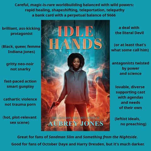 An excite sheet for the book Idle Hands by Aubrey Jones. An inset version of the cover is surrounded by text facts about the book.

The background is a street-level photograph of Philadelphia City Hall and surrounding buildings.

The title is rendered in an orange-red, shiny font at the top.

Orange flames rise from the bottom of the cover, turning to wisps of smoke at the top.

In the flame stands a slim, middle-aged Black woman with a medium-length afro hairstyle--presumably Jackson Grey. 

Dr. Grey faces the viewer. She has a neutral expression. She's wearing a grey hoodie and jeans. She's holding a pistol with a silencer in her right hand, her finger on the trigger; the weapon is pointed down and to the side. Her left hand is held in a fist at her side.

The text says:

Careful, magic-is-rare worldbuilding balanced with wild powers: rapid healing, shapeshifting, teleportation, telepathy. A bank card with a perpetual balance of $666

brillaint ass-kicking protagonist
(Black, queer, femme Indiana Jones)
gritty neo-noir not snarky
fast-paced action
smart gunplay
cathartic violence
not trauma porn
(hot, plot-relevant sex scene)
a deal with the literal devil
(or at least that's what some call him)
antagonists twisted by power and science
lovable, diverse supporting cast with agendas and needs of their own
(leftist ideals, no preaching)

Great for fans of Sandman Slim and Something from the Nightside.

Good for fans of October Daye and Harry Dresden, but it's much darker.