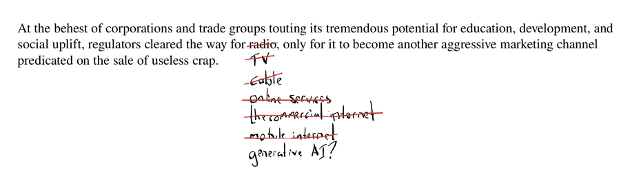 The text reads "At the behest of corporations and trade groups touting its tremendous potential for education, development, and social uplift, regulators cleared the way for radio, only for it to become another aggressive marketing channel predicated on the sale of useless crap."

The word "radio" is crossed out and replaced by the word "cable," which is crossed out and replaced with the words "online services," and so on with "the commercial internet," and "mobile internet" crossed out as well. Beneath all the text that's been struck through is the latest iteration: "generative AI?"