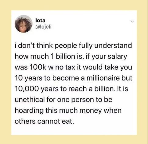 I don't think people fully understand how much 1 billion is. If your salary was 100k w no tax it would take you 10 years to become a millionaire but 10,000 years to reach a billion. It is unethical for one person to be hoarding this much money when others cannot eat.