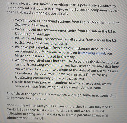 „Essentially, we have moved everything that is potentially sensitive to brand new infrastructure in Europe, using European companies, rather than US-based companies. Specifically:

We’ve moved our backend systems from DigitalOcean in the US to Scaleway in Germany

We’ve moved our software repositories from GitHub in the US to Codeberg in Germany

We’ve moved our transactional email service from AWS in the US to Scaleway in Germany (ongoing)

We have put a de-facto freeze on our Instagram account, and recommend you follow our accounts on freesewing.social, our Mastodon instance hosted in Germany.

We have re-visited our choice to use Discord as the de-facto place for the FreeSewing community, and have instead decided that here too we would step both to safeguard the data of our users, as well as embrace the open web. So we’ve created a forum for the FreeSewing community (more on that below).

While freesewing.org will continue to work as expected, we will henceforth use freesewing.eu as our main domain name.
All of these changes are already active, although some need some time to percolate to completion.

None of this will impact you as a user of the site. So, you may find this overkill. But people trust us with their data, and we feel a moral obligation to safeguard that data even from a potential adversarial administration in the US.“
