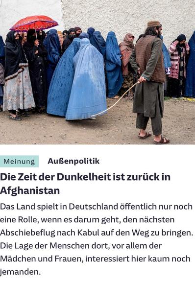 Meinung Außenpolitik Die Zeit der Dunkelheit ist zurück in Afghanistan Das Land spielt in Deutschland öffentlich nur noch eine Rolle, wenn es darum geht, den nächsten Abschiebeflug nach Kabul auf den Weg zu bringen. Die Lage der Menschen dort, vor allem der Mädchen und Frauen, interessiert hier kaum noch jemanden.