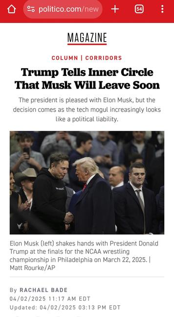 Politico.com

Headline
Trump Tells Inner Circle That Musk Will Leave Soon

The president is pleased with Elon Musk, but the decision comes as the tech mogul increasingly looks like a political liability.

Photo: Elon Musk shakes hands with President Donald Trump

Elon Musk (left) shakes hands with President Donald Trump at the finals for the NCAA wrestling championship in Philadelphia on March 22, 2025. | Matt Rourke/AP

By Rachael Bade

04/02/2025 11:17 AM EDT