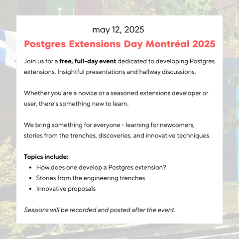 may 12, 2025

Postgres Extensions Day Montréal 2025

Join us for a free, full-day event dedicated to developing Postgres
extensions. Insightful presentations and hallway discussions.
Whether you are a novice or a seasoned extensions developer or
user, there's something new to learn.

We bring something for everyone - learning for newcomers,
stories from the trenches, discoveries, and innovative techniques.

Topics include:

* How does one develop a Postgres extension?
* Stories from the engineering trenches
* Innovative proposals

Sessions will be recorded and posted after the event.