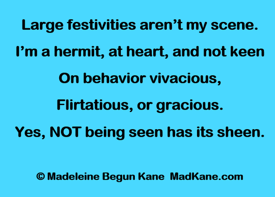 Large festivities aren’t my scene.
I’m a hermit, at heart, and not keen
On behavior vivacious,
Flirtatious, or gracious.
Yes, NOT being seen has its sheen.

	© Madeleine Begun Kane  MadKane.com