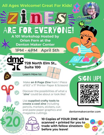 All Ages Welcome, Great for Kids!
Zines Are For Everyone
A 101 Workshop hosted by Orion Fern at the Denton Maker Center
1PM - 4PM April 5th
DMC - Denton Maker Center - 728 North Elm St. Suite 100, Denton, TX

Learn How To: 
- Make an 8 page zine from 1 piece of 8.5" x 11" Printer Paper & Scissors!
- Discover the possibilities of what a "zine" could be about or look like!

- Use supplied crafty tools to create a cool zine including pencils, markers, stickers, cut-and-paste paper graphics, and magazine cuttings. 

10 copies of your zine will be scanned and printed for you to trade with your fellow zinesters before you leave!