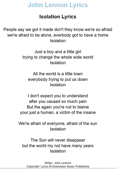 Isolation Lyrics

People say we got it made don't they know we're so afraid
we're afraid to be alone, everybody got to have a home
Isolation

Just a boy and a little girl
trying to change the whole wide world
Isolation

All the world is a little town
everybody trying to put us down
Isolation

I don't expect you to understand
after you caused so much pain
But the again you're not to blame
your just a human, a victim of the insane

We're afrain of everyone, afraid of the sun
Isolation

The Sun will never disappear
but the world my not have many years
Isolation

Writer: John Lennon
Copyright: Lyrics © Downtown Music Publishing

source: https://www.lyricsondemand.com/j/johnlennonlyrics/isolationlyrics.html