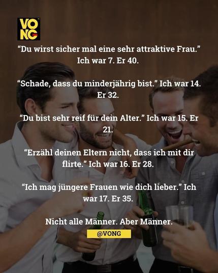 Eine Gruppe von Männern und der Text:"Du wirst sicher mal eine sehr attraktive Frau."
Ich war 7. Er 40.
"Schade, dass du minderjährig bist." Ich war 14. Er 32.
"Du bist sehr reif für dein Alter." Ich war 15. Er
21.
"Erzähl deinen Eltern nicht, dass ich mit dir flirte." Ich war 16. Er 28.
"Ich mag jüngere Frauen wie dich lieber." Ich war 17. Er 35.
Nicht alle Männer. Aber Männer.

Ein Bild der Seite
@VONG