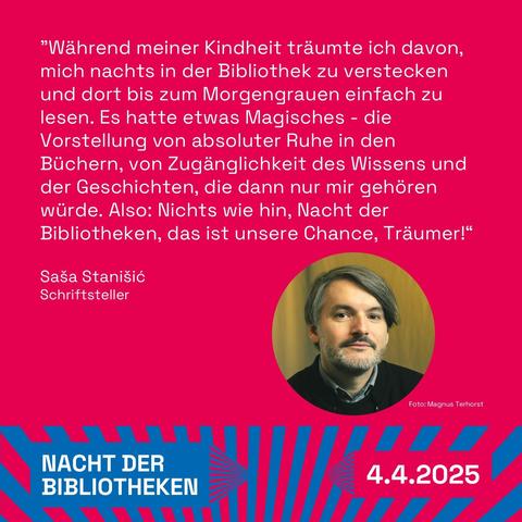 "Foto von Saša Stanišić und Text auf rotem Hintergrund: ""Als ich ein Kind war, träumte ich davon, mich nachts in der Bibliothek zu verstecken und dort bis zum Morgengrauen einfach zu lesen. Es hatte etwas Magisches - die Vorstellung von absoluter Ruhe in den Büchern, von Zugänglichkeit des Wissens und der Geschichte, die dann nur mir gehören würde. Also: Nichts wie hin - Nacht der Bibliotheken, das ist unsere Chance, Träumer!
Saša Stanišić, Schriftsteller
