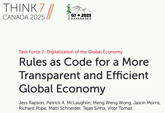 Think7 Canada 2025
Task Force 2: Digitalization of the Global Economy
Rules as Code for a More Transparent and Efficient Global Economy
Jess Rapson, Patrick A. McLaughlin, Meng Weng Wong, Jason Morris, Richard Pope, Matti Schneider, Tejas Sinha, Vitor Tomaz
