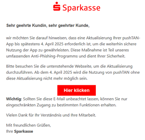 Sehr geehrte Kundin, sehr geehrter Kunde,

wir möchten Sie darauf hinweisen, dass eine Aktualisierung Ihrer pushTAN-App bis spätestens 4. April 2025 erforderlich ist, um die weiterhin sichere Nutzung der App zu gewährleisten. Diese Maßnahme ist Teil unseres umfassenden Anti-Phishing-Programms und dient Ihrer Sicherheit.

Bitte besuchen Sie die untenstehende Webseite, um die Aktualisierung durchzuführen. Ab dem 4. April 2025 wird die Nutzung von pushTAN ohne diese Aktualisierung nicht mehr möglich sein.
Hier klicken

Wichtig: Sollten Sie diese E-Mail unbeachtet lassen, können Sie nur eingeschränkten Zugang zu bestimmten Funktionen erhalten.

Vielen Dank für Ihr Verständnis und Ihre Mitarbeit.

Mit freundlichen Grüßen,
Ihre Sparkasse